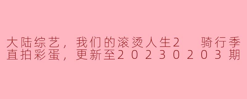 大陆综艺“我们的滚烫人生2 骑行季”有哪些亮点和彩蛋内容，可以分享一下吗？